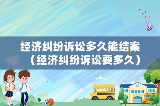 經濟糾紛訴訟多久能結案（經濟糾紛訴訟要多久）