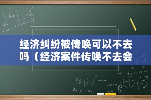 經濟糾紛被傳喚可以不去嗎（經濟案件傳喚不去會怎么樣）