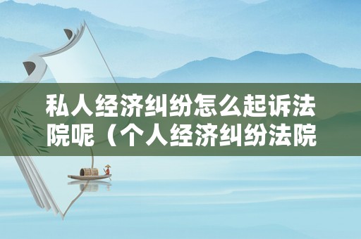 私人經(jīng)濟(jì)糾紛怎么起訴法院呢（個(gè)人經(jīng)濟(jì)糾紛法院受理嗎）