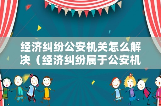 經濟糾紛公安機關怎么解決（經濟糾紛屬于公安機關管轄嗎）
