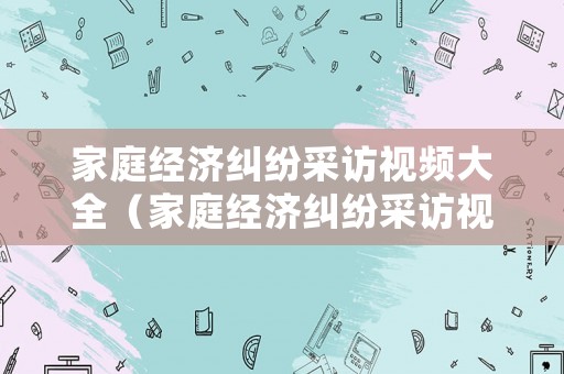 家庭經濟糾紛采訪視頻大全（家庭經濟糾紛采訪視頻大全下載）