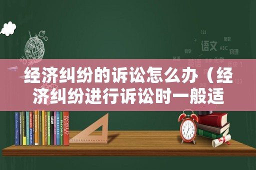 經(jīng)濟(jì)糾紛的訴訟怎么辦（經(jīng)濟(jì)糾紛進(jìn)行訴訟時(shí)一般適用什么法）