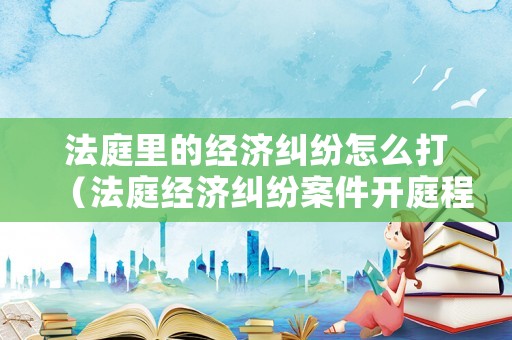 法庭里的經(jīng)濟(jì)糾紛怎么打（法庭經(jīng)濟(jì)糾紛案件開(kāi)庭程序）