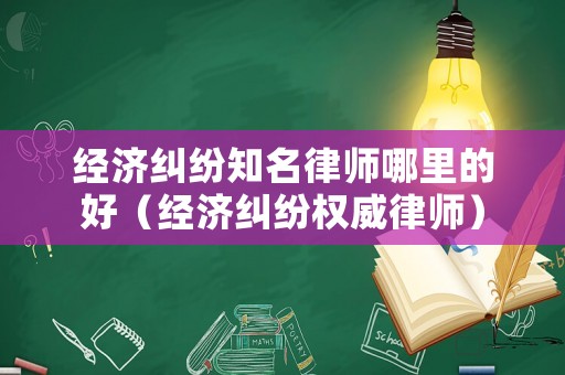 經濟糾紛知名律師哪里的好（經濟糾紛權威律師）