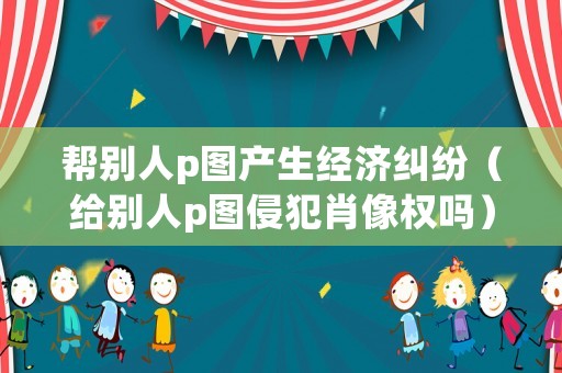 幫別人p圖產生經濟糾紛（給別人p圖侵犯肖像權嗎）