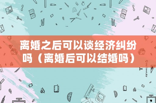 離婚之后可以談經(jīng)濟糾紛嗎（離婚后可以結(jié)婚嗎）