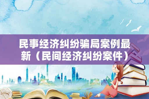 民事經(jīng)濟(jì)糾紛騙局案例最新（民間經(jīng)濟(jì)糾紛案件）
