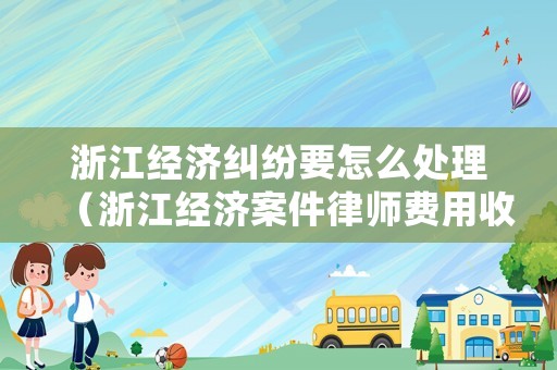 浙江經濟糾紛要怎么處理（浙江經濟案件律師費用收取標準）