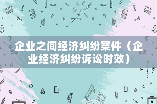 企業之間經濟糾紛案件（企業經濟糾紛訴訟時效）