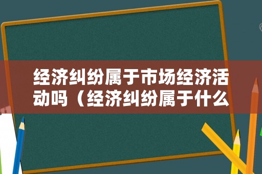 經濟糾紛屬于市場經濟活動嗎（經濟糾紛屬于什么類型）