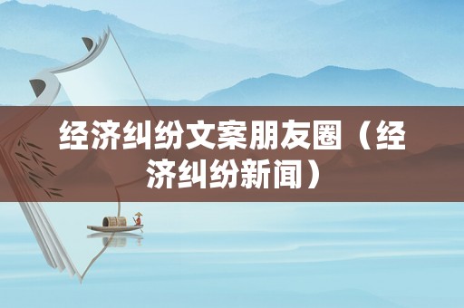 經濟糾紛文案朋友圈（經濟糾紛新聞）