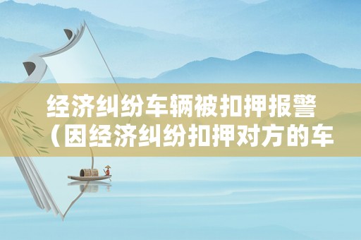 經濟糾紛車輛被扣押報警（因經濟糾紛扣押對方的車是否違法）