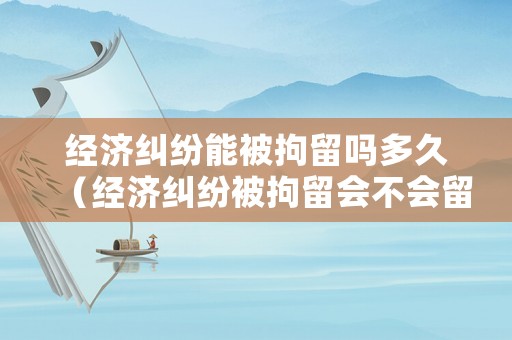 經濟糾紛能被拘留嗎多久（經濟糾紛被拘留會不會留案底）