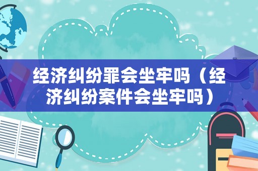 經濟糾紛罪會坐牢嗎（經濟糾紛案件會坐牢嗎）