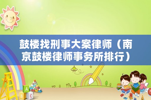 鼓樓找刑事大案律師（南京鼓樓律師事務所排行）