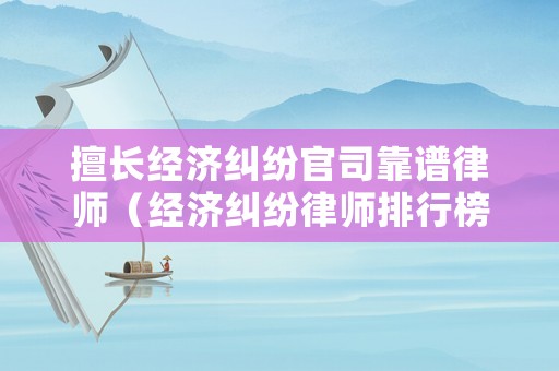 擅長經濟糾紛官司靠譜律師（經濟糾紛律師排行榜）