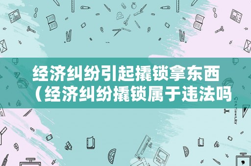 經(jīng)濟(jì)糾紛引起撬鎖拿東西（經(jīng)濟(jì)糾紛撬鎖屬于違法嗎）