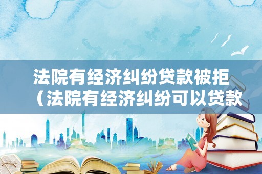 法院有經濟糾紛貸款被拒（法院有經濟糾紛可以貸款嗎）