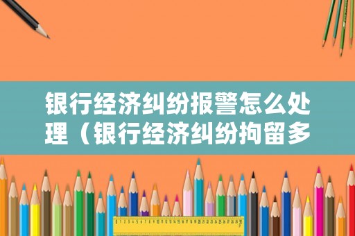 銀行經(jīng)濟(jì)糾紛報警怎么處理（銀行經(jīng)濟(jì)糾紛拘留多少時間）
