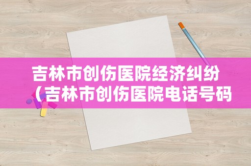 吉林市創傷醫院經濟糾紛（吉林市創傷醫院電話號碼）