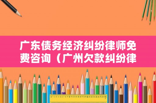 廣東債務經濟糾紛律師免費咨詢（廣州欠款糾紛律師）