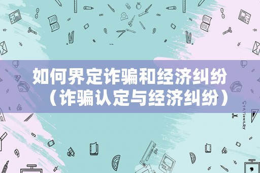 如何界定詐騙和經(jīng)濟(jì)糾紛（詐騙認(rèn)定與經(jīng)濟(jì)糾紛）
