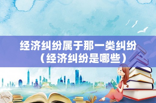 經(jīng)濟(jì)糾紛屬于那一類糾紛（經(jīng)濟(jì)糾紛是哪些）