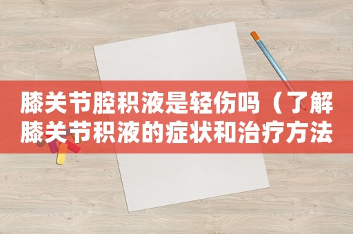 膝關節腔積液是輕傷嗎（了解膝關節積液的癥狀和治療方法）
