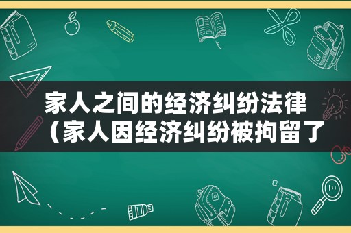 家人之間的經濟糾紛法律（家人因經濟糾紛被拘留了我該怎么辦）
