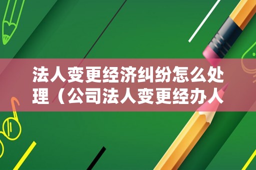 法人變更經(jīng)濟(jì)糾紛怎么處理（公司法人變更經(jīng)辦人負(fù)什么責(zé)任）