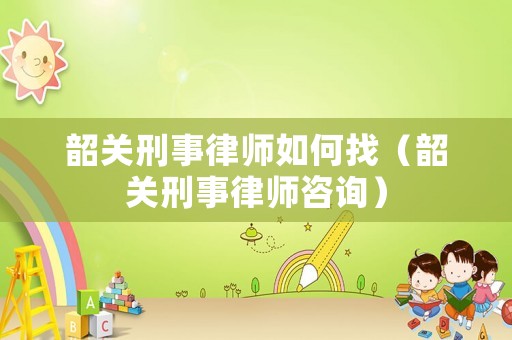 韶關刑事律師如何找（韶關刑事律師咨詢）