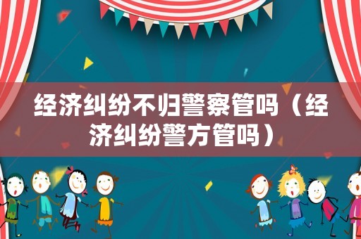 經(jīng)濟(jì)糾紛不歸警察管嗎（經(jīng)濟(jì)糾紛警方管嗎）