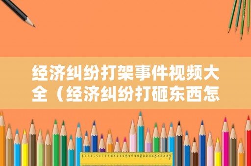 經(jīng)濟(jì)糾紛打架事件視頻大全（經(jīng)濟(jì)糾紛打砸東西怎么處理）