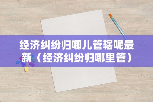 經濟糾紛歸哪兒管轄呢最新（經濟糾紛歸哪里管）