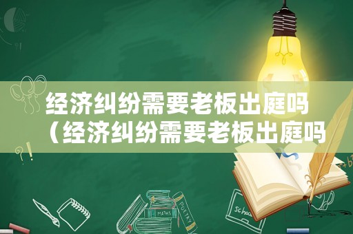 經濟糾紛需要老板出庭嗎（經濟糾紛需要老板出庭嗎怎么辦）