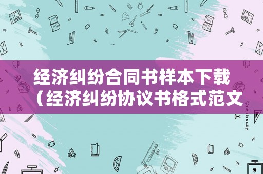 經濟糾紛合同書樣本下載（經濟糾紛協議書格式范文）