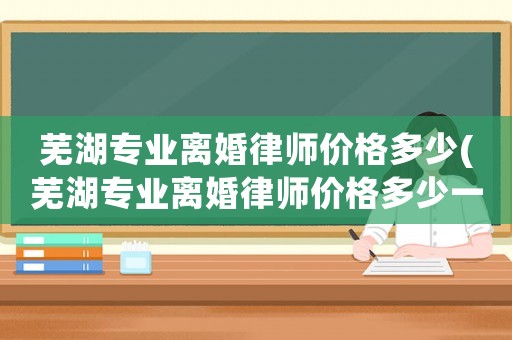 蕪湖專業離婚律師價格多少(蕪湖專業離婚律師價格多少一個月)