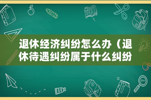 退休經濟糾紛怎么辦（退休待遇糾紛屬于什么糾紛）