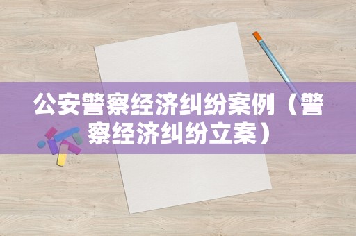 公安警察經(jīng)濟(jì)糾紛案例（警察經(jīng)濟(jì)糾紛立案）