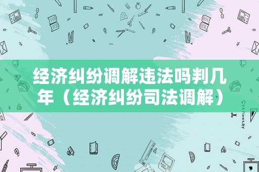 經(jīng)濟糾紛調(diào)解違法嗎判幾年（經(jīng)濟糾紛司法調(diào)解）