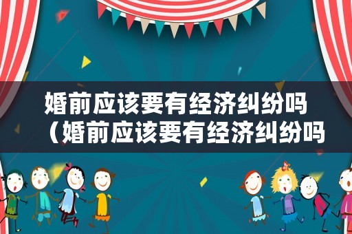 婚前應該要有經濟糾紛嗎（婚前應該要有經濟糾紛嗎為什么）
