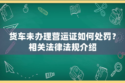 貨車未辦理營運證如何處罰？相關法律法規介紹