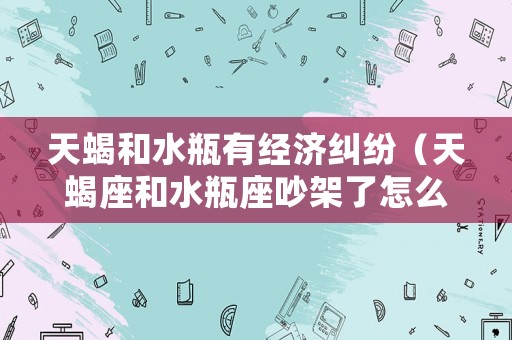 天蝎和水瓶有經濟糾紛（天蝎座和水瓶座吵架了怎么辦）