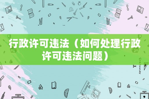 行政許可違法（如何處理行政許可違法問題）