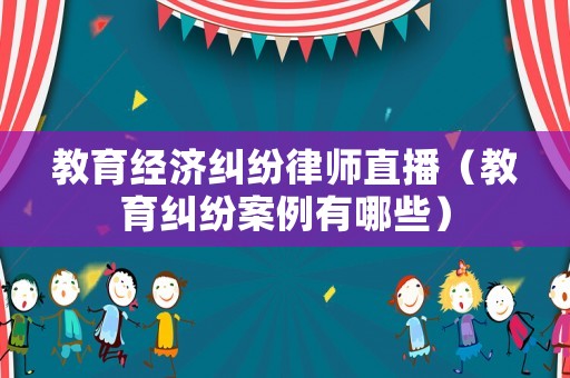 教育經濟糾紛律師直播（教育糾紛案例有哪些）