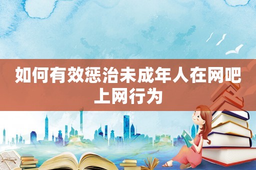 如何有效懲治未成年人在網(wǎng)吧上網(wǎng)行為