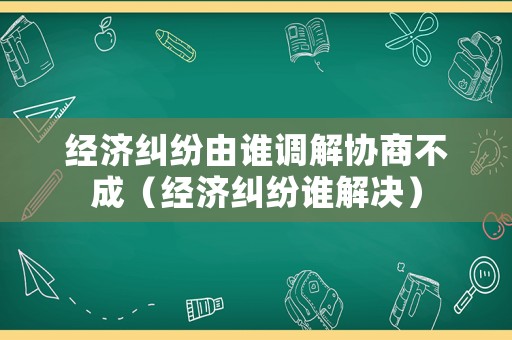 經(jīng)濟(jì)糾紛由誰調(diào)解協(xié)商不成（經(jīng)濟(jì)糾紛誰解決）