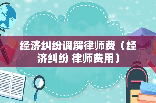 經濟糾紛調解律師費（經濟糾紛 律師費用）
