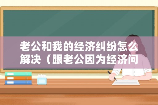 老公和我的經(jīng)濟糾紛怎么解決（跟老公因為經(jīng)濟問題吵架時怎么辦）