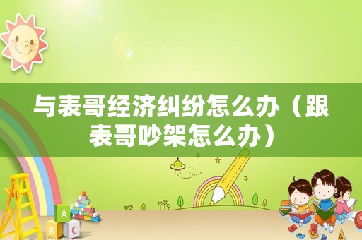 與表哥經濟糾紛怎么辦（跟表哥吵架怎么辦）